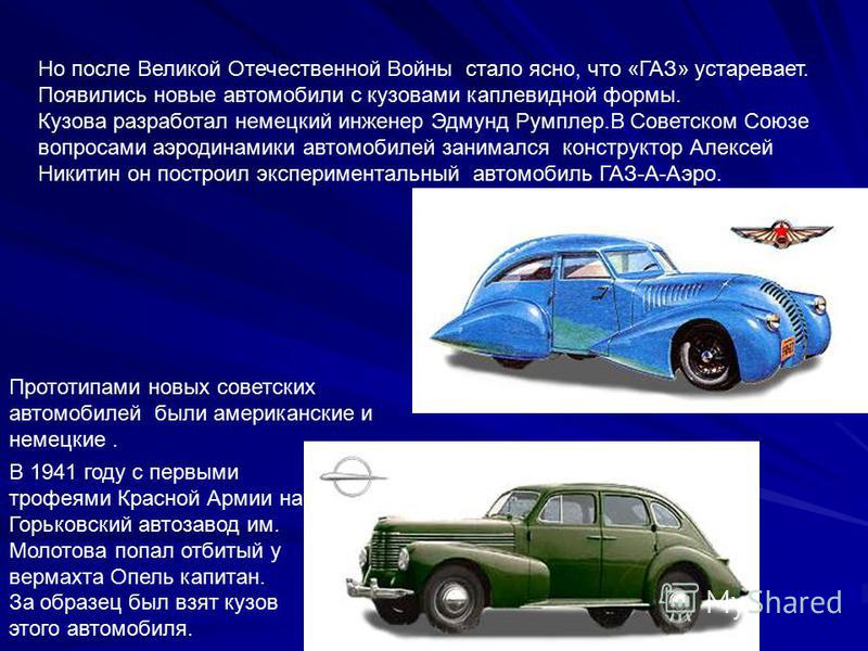 Но после Великой Отечественной Войны стало ясно, что «ГАЗ» устаревает. Появились новые автомобили с кузовами каплевидной формы. Кузова разработал немецкий инженер Эдмунд Румплер.В Советском Союзе вопросами аэродинамики автомобилей занимался конструкт