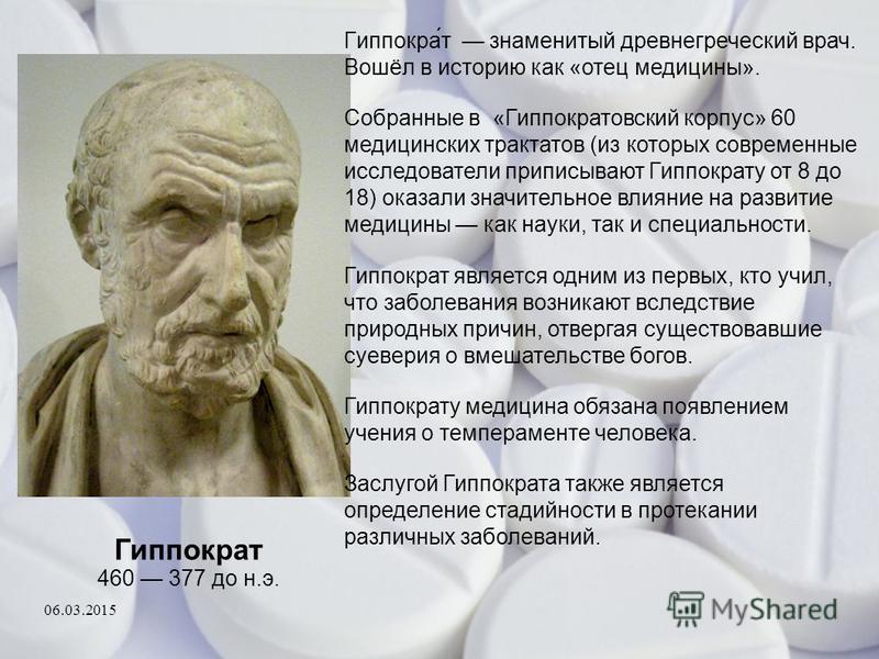 Гиппократ 460 377 до н.э. Гиппокра́т знаменитый древнегреческий врач. Вошёл в историю как «отец медицины». Собранные в «Гиппократовский корпус» 60 медицинских трактатов (из которых современные исследователи приписывают Гиппократу от 8 до 18) оказали 
