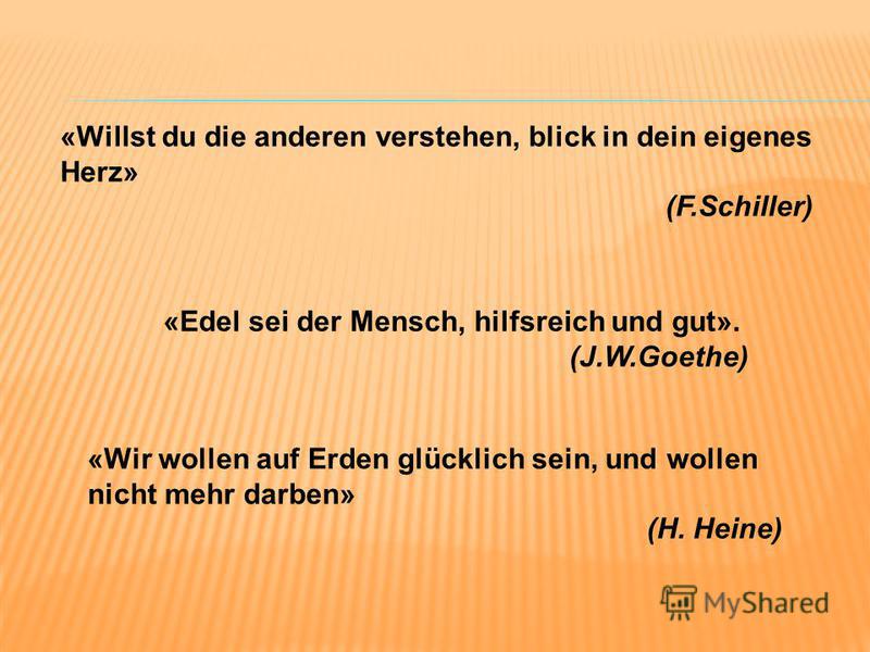 «Wir wollen auf Erden glücklich sein, und wollen nicht mehr darben» (H. Heine) «Willst du die anderen verstehen, blick in dein eigenes Herz» (F.Schiller) «Edel sei der Mensch, hilfsreich und gut». (J.W.Goethe)