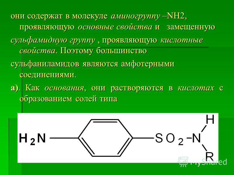они содержат в молекуле аминогруппу –NH2, проявляющую основные свойства и замещенную сульфамидную группу, проявляющую кислотные свойства. Поэтому большинство сульфаниламидов являются амфотерными соединениями. а). Как основания, они растворяются в кис