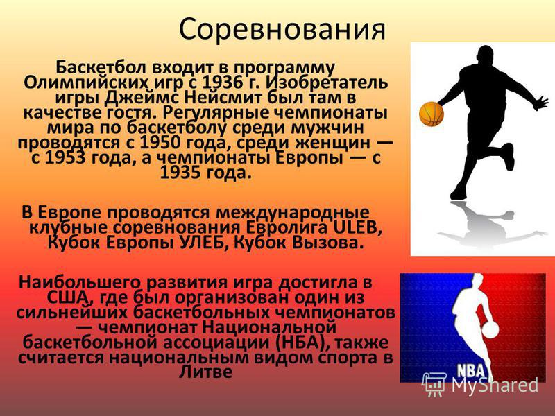 Соревнования Баскетбол входит в программу Олимпийских игр с 1936 г. Изобретатель игры Джеймс Нейсмит был там в качестве гостя. Регулярные чемпионаты мира по баскетболу среди мужчин проводятся с 1950 года, среди женщин с 1953 года, а чемпионаты Европы
