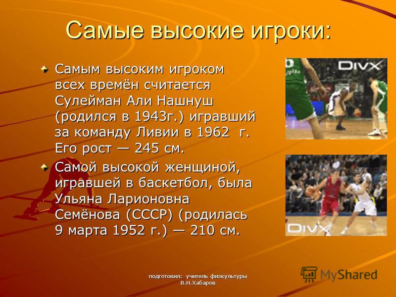 подготовил: учитель физкультуры В.Н.Хабаров Самые высокие игроки: Самым высоким игроком всех времён считается Сулейман Али Нашнуш (родился в 1943 г.) игравший за команду Ливии в 1962 г. Его рост 245 см. Самой высокой женщиной, игравшей в баскетбол, б