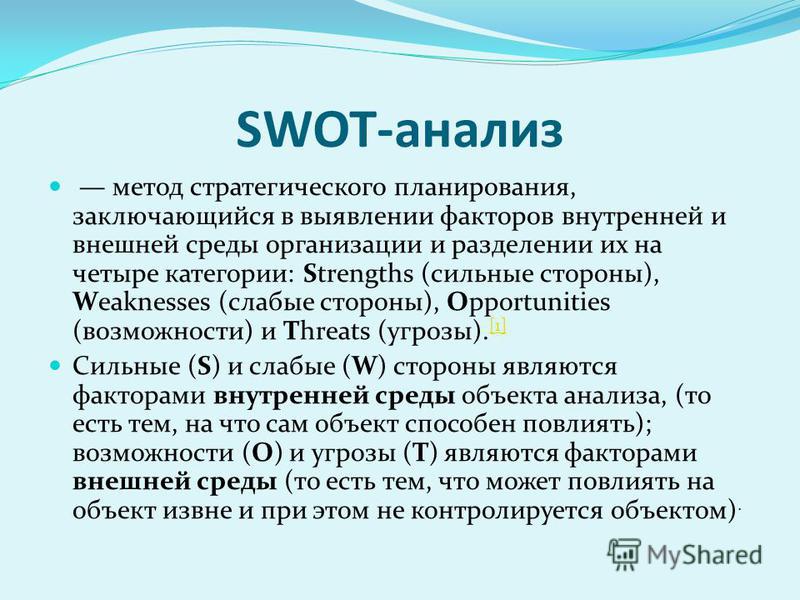 SWOT-анализ метод стратегического планирования, заключающийся в выявлении факторов внутренней и внешней среды организации и разделении их на четыре категории: Strengths (сильные стороны), Weaknesses (слабые стороны), Opportunities (возможности) и Thr