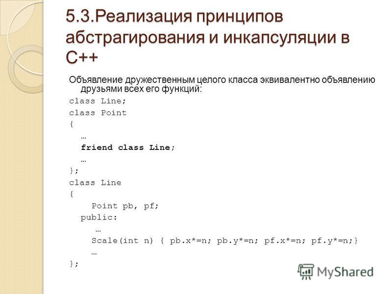5.3. Реализация принципов абстрагирования и инкапсуляции в С++ Объявление дружественным целого класса эквивалентно объявлению друзьями всех его функций: class Line; class Point { … friend class Line; … }; class Line { Point pb, pf; public: … Scale(in