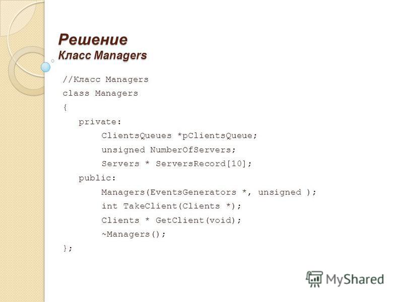 Решение Класс Managers //Класс Managers class Managers { private: ClientsQueues *pClientsQueue; unsigned NumberOfServers; Servers * ServersRecord[10]; public: Managers(EventsGenerators *, unsigned ); int TakeClient(Clients *); Clients * GetClient(voi