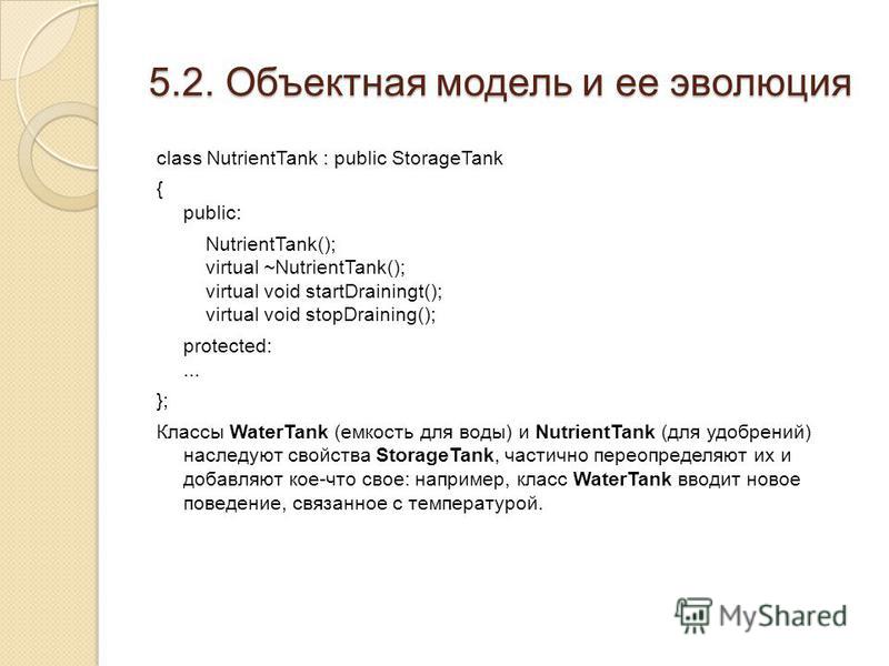 5.2. Объектная модель и ее эволюция class NutrientTank : public StorageTank { public: NutrientTank(); virtual ~NutrientTank(); virtual void startDrainingt(); virtual void stopDraining(); protected:... }; Классы WaterTank (емкость для воды) и Nutrient