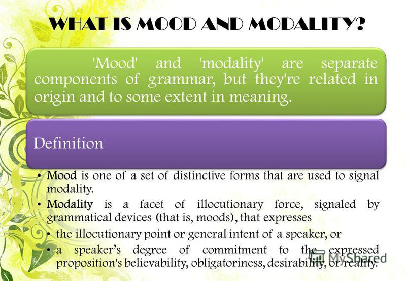 'Mood' and 'modality' are separate components of grammar, but they're related in origin and to some extent in meaning. Definition Mood is one of a set of distinctive forms that are used to signal modality. Modality is a facet of illocutionary force, 