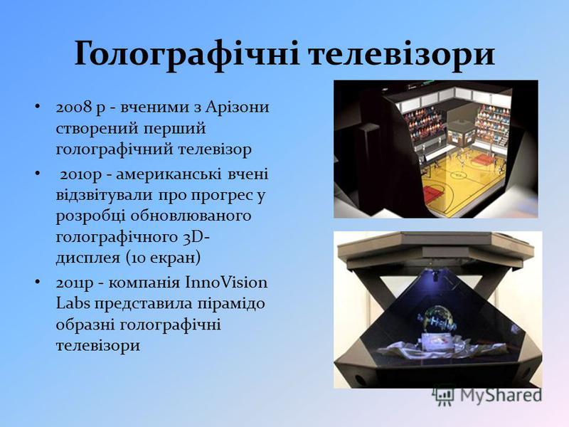 Голографічні телевізори 2008 р - вченими з Арізони створений перший голографічний телевізор 2010р - американські вчені відзвітували про прогрес у розробці обновлюваного голографічного 3D- дисплея (10 екран) 2011р - компанія InnoVision Labs представил