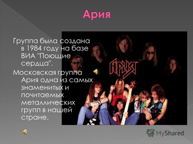 Группа была создана в 1984 году на базе ВИА Поющие сердца. Московская группа Ария одна из самых знаменитых и почитаемых металлических групп в нашей стране.