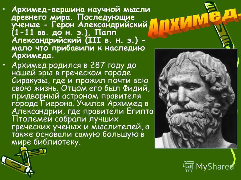 Архимед-вершина научной мысли древнего мира. Последующие ученые - Герон Александрийский (1-11 вв. до н. э.), Папп Александрийский (III в. н. э.) - мало что прибавили к наследию Архимеда. Архимед родился в 287 году до нашей эры в греческом городе Сира