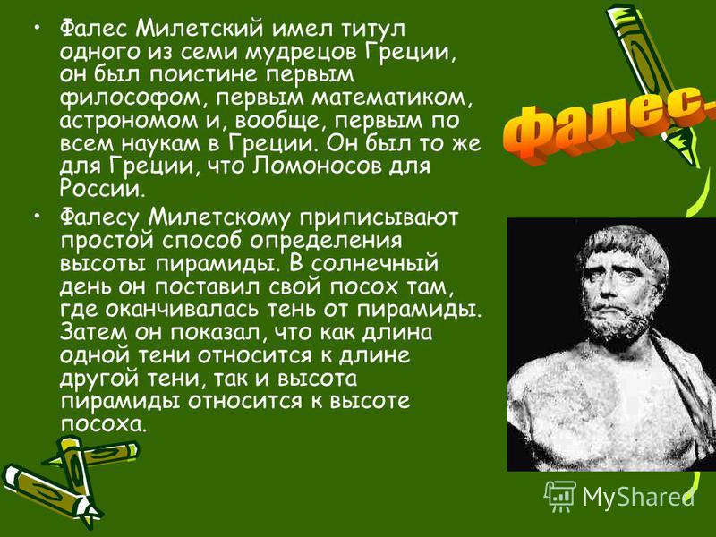 Фалес Милетский имел титул одного из семи мудрецов Греции, он был поистине первым философом, первым математиком, астрономом и, вообще, первым по всем наукам в Греции. Он был то же для Греции, что Ломоносов для России. Фалесу Милетскому приписывают пр