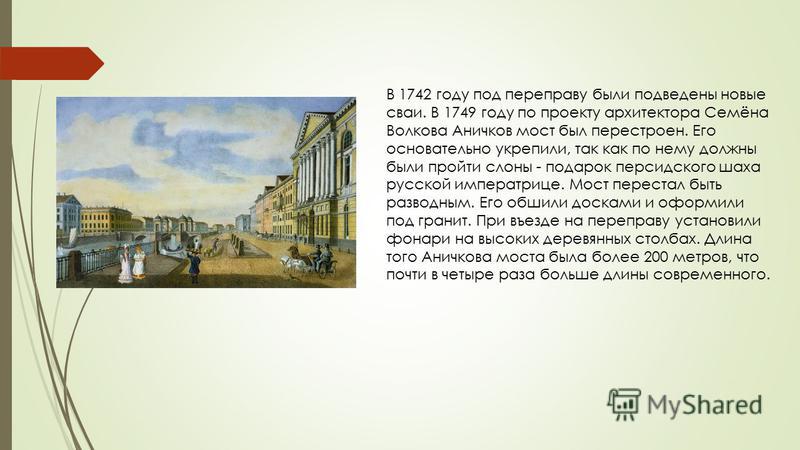В 1742 году под переправу были подведены новые сваи. В 1749 году по проекту архитектора Семёна Волкова Аничков мост был перестроен. Его основательно укрепили, так как по нему должны были пройти слоны - подарок персидского шаха русской императрице. Мо