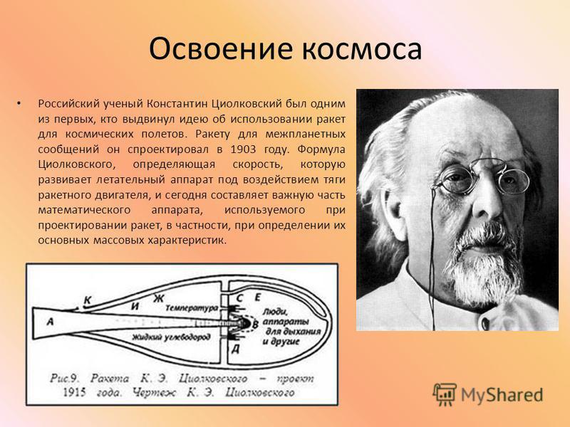 Освоение космоса Российский ученый Константин Циолковский был одним из первых, кто выдвинул идею об использовании ракет для космических полетов. Ракету для межпланетных сообщений он спроектировал в 1903 году. Формула Циолковского, определяющая скорос