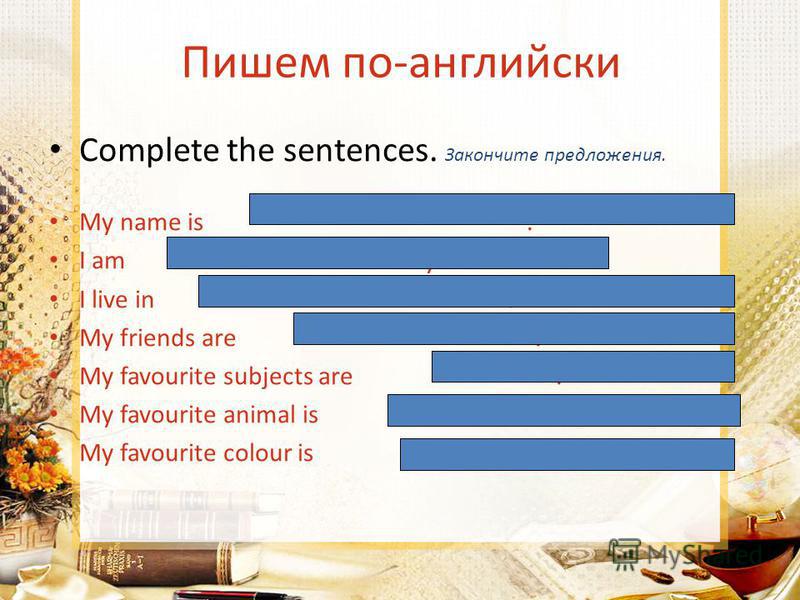 Пишем по-английски Complete the sentences. Закончите предложения. My name is. I am years old. I live in. My friends are. My favourite subjects are. My favourite animal is. My favourite colour is.