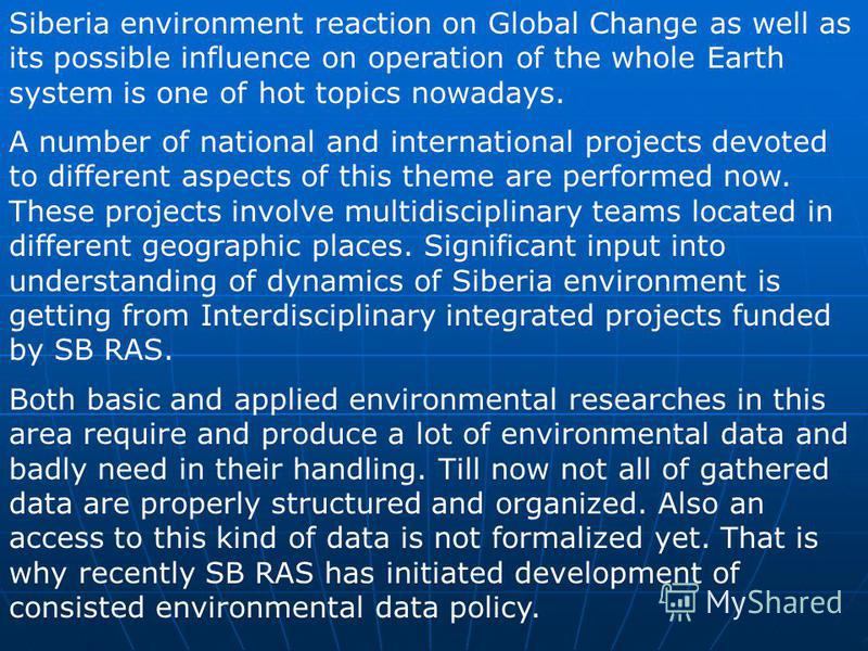 Siberia environment reaction on Global Change as well as its possible influence on operation of the whole Earth system is one of hot topics nowadays. A number of national and international projects devoted to different aspects of this theme are perfo