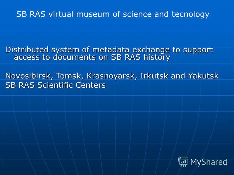 SB RAS virtual museum of science and tecnology Distributed system of metadata exchange to support access to documents on SB RAS history Novosibirsk, Tomsk, Krasnoyarsk, Irkutsk and Yakutsk SB RAS Scientific Centers