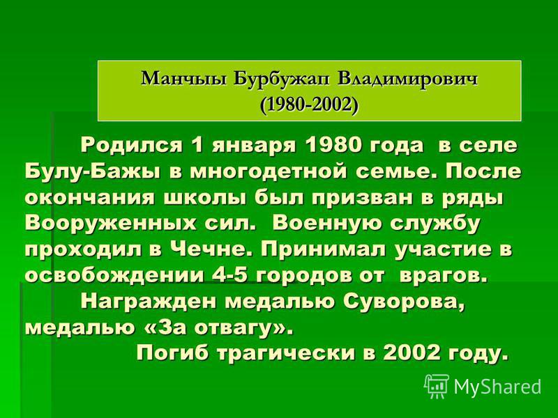Манчыы Бурбужап Владимирович (1980-2002) Родился 1 января 1980 года в селе Булу-Бажы в многодетной семье. После окончания школы был призван в ряды Вооруженных сил. Военную службу проходил в Чечне. Принимал участие в освобождении 4-5 городов от врагов