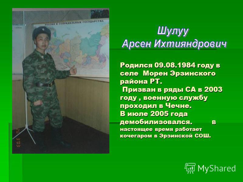 Родился 09.08.1984 году в селе Морен Эрзинского района РТ. Призван в ряды СА в 2003 году, военную службу проходил в Чечне. В июле 2005 года демобилизовался. В настоящее время работает кочегаром в Эрзинской СОШ.