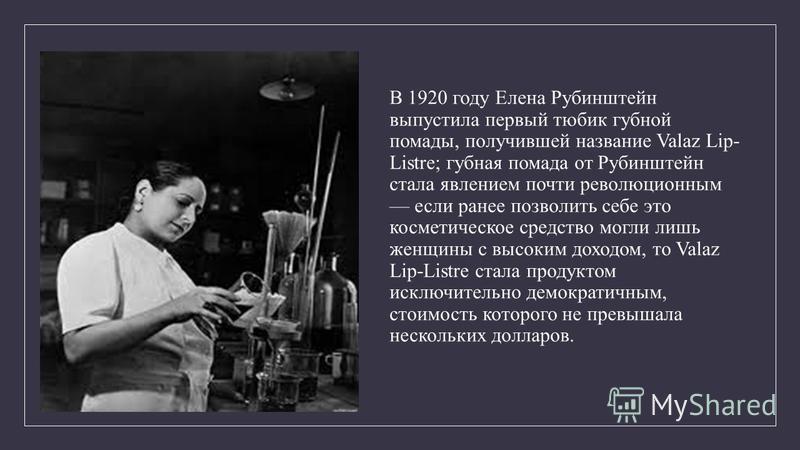 В 1920 году Елена Рубинштейн выпустила первый тюбик губной помады, получившей название Valaz Lip- Listre; губная помада от Рубинштейн стала явлением почти революционным если ранее позволить себе это косметическое средство могли лишь женщины с высоким