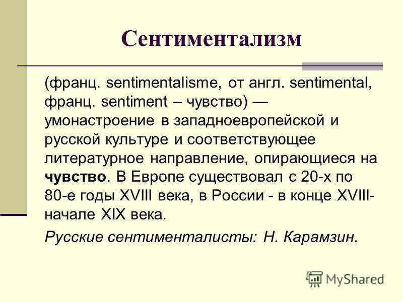 Сентиментализм (франц. sentimentalisme, от англ. sentimental, франц. sentiment – чувство) умонастроение в западноевропейской и русской культуре и соответствующее литературное направление, опирающиеся на чувство. В Европе существовал с 20-х по 80-е го