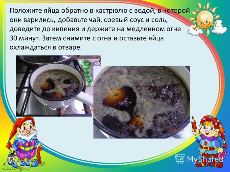 FokinaLida.75@mail.ru Положите яйца обратно в кастрюлю с водой, в которой они варились, добавьте чай, соевый соус и соль, доведите до кипения и держите на медленном огне 30 минут. Затем снимите с огня и оставьте яйца охлаждаться в отваре.