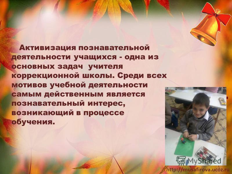 http://musafirova.ucoz.ru Активизация познавательной деятельности учащихся - одна из основных задач учителя коррекционной школы. Среди всех мотивов учебной деятельности самым действенным является познавательный интерес, возникающий в процессе обучени