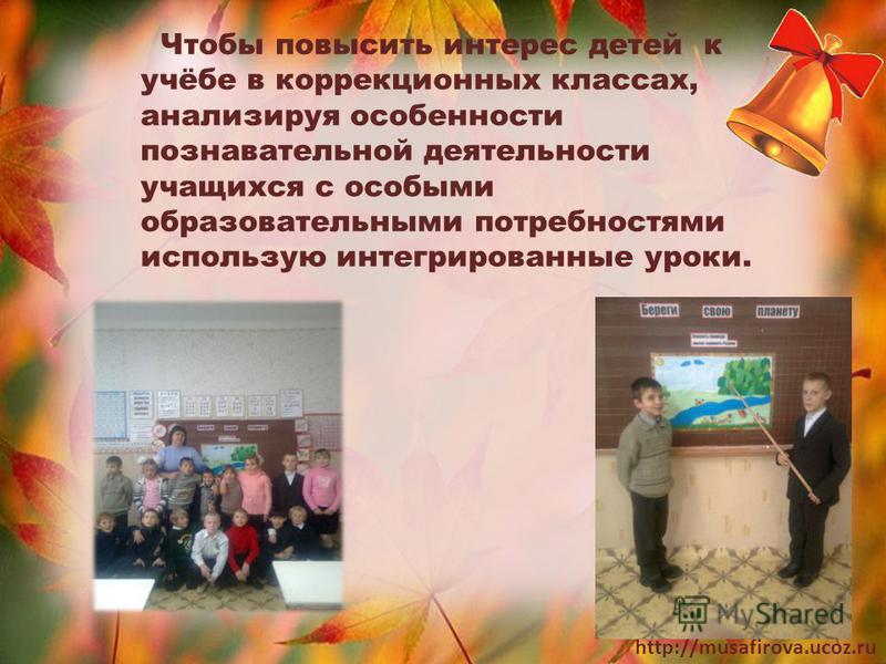 http://musafirova.ucoz.ru Чтобы повысить интерес детей к учёбе в коррекционных классах, анализируя особенности познавательной деятельности учащихся с особыми образовательными потребностями использую интегрированные уроки.