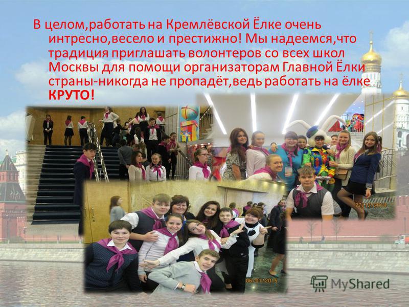 В целом,работать на Кремлёвской Ёлке очень интересно,весело и престижно! Мы надеемся,что традиция приглашать волонтеров со всех школ Москвы для помощи организаторам Главной Ёлки страны-никогда не пропадёт,ведь работать на ёлке КРУТО!
