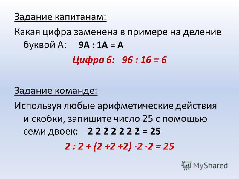Задание капитанам: Какая цифра заменена в примере на деление буквой А: 9А : 1А = А Цифра 6: 96 : 16 = 6 Задание команде: Используя любые арифметические действия и скобки, запишите число 25 с помощью семи двоек: 2 2 2 2 2 2 2 = 25 2 : 2 + (2 +2 +2) ·2