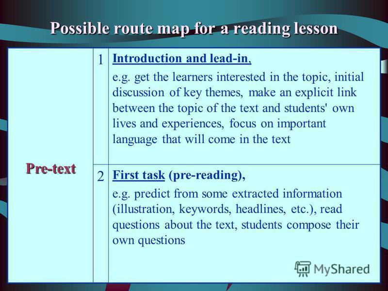 Possible route map for a reading lesson Pre-text 1 Introduction and lead-in, e.g. get the learners interested in the topic, initial discussion of key themes, make an explicit link between the topic of the text and students' own lives and experiences,