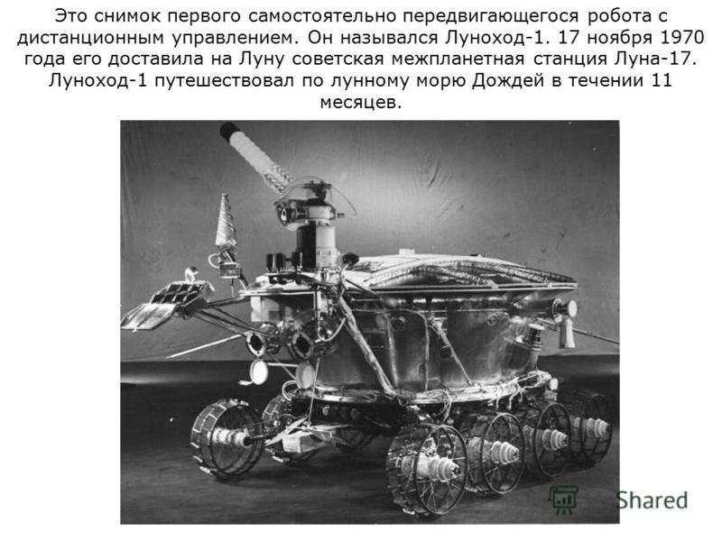 Это снимок первого самостоятельно передвигающегося робота с дистанционным управлением. Он назывался Луноход-1. 17 ноября 1970 года его доставила на Луну советская межпланетная станция Луна-17. Луноход-1 путешествовал по лунному морю Дождей в течении 