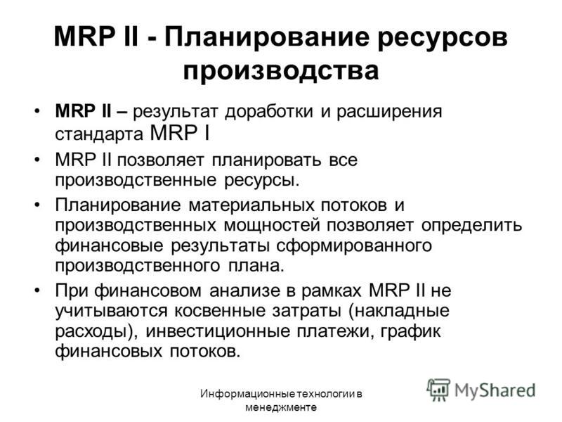 Информационные технологии в менеджменте MRP II - Планирование ресурсов производства MRP II – результат доработки и расширения стандарта MRP I MRP II позволяет планировать все производственные ресурсы. Планирование материальных потоков и производствен
