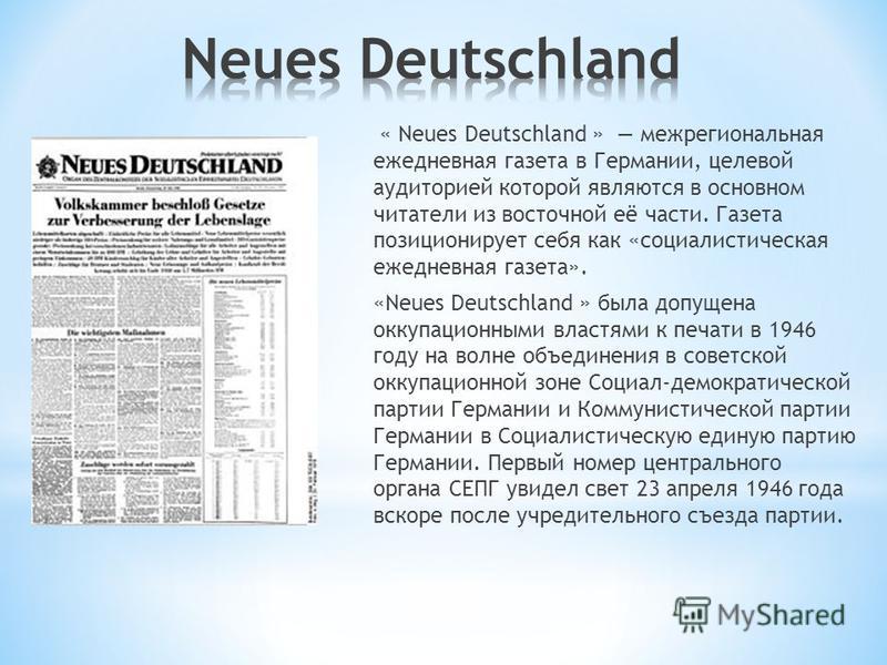 « Neues Deutschland » межрегиональная ежедневная газета в Германии, целевой аудиторией которой являются в основном читатели из восточной её части. Газета позиционирует себя как «социалистическая ежедневная газета». «Neues Deutschland » была допущена 