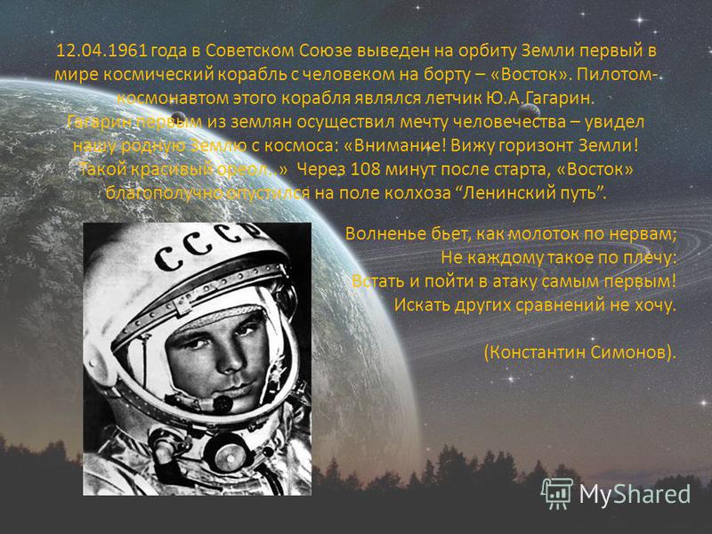 12.04.1961 года в Советском Союзе выведен на орбиту Земли первый в мире космический корабль с человеком на борту – «Восток». Пилотом- космонавтом этого корабля являлся летчик Ю.А.Гагарин. Гагарин первым из землян осуществил мечту человечества – увиде