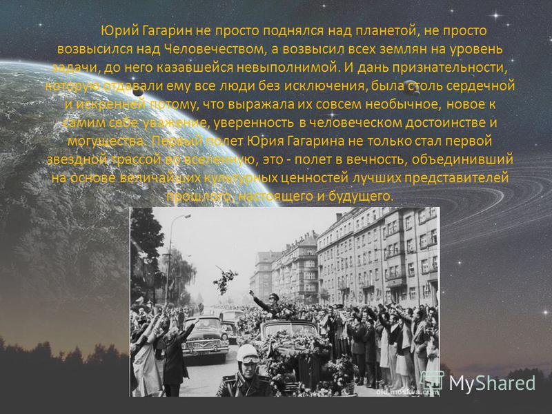 Юрий Гагарин не просто поднялся над планетой, не просто возвысился над Человечеством, а возвысил всех землян на уровень задачи, до него казавшейся невыполнимой. И дань признательности, которую отдавали ему все люди без исключения, была столь сердечно