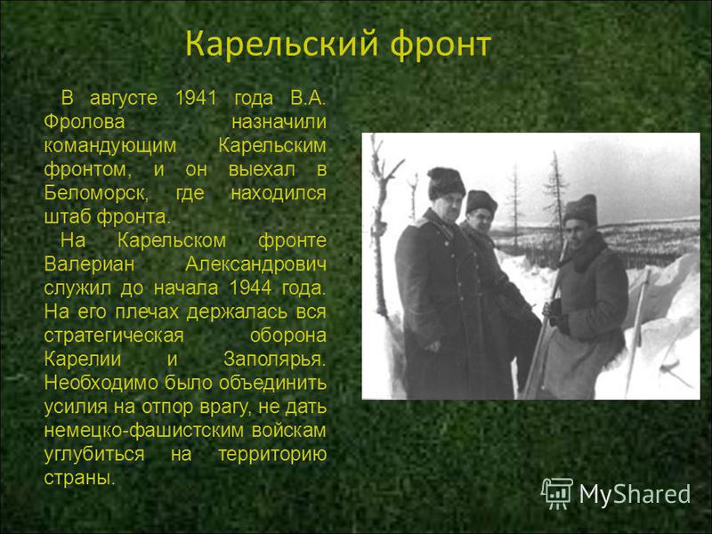 Карельский фронт В августе 1941 года В.А. Фролова назначили командующим Карельским фронтом, и он выехал в Беломорск, где находился штаб фронта. На Карельском фронте Валериан Александрович служил до начала 1944 года. На его плечах держалась вся страте