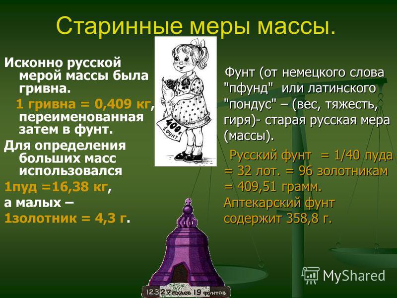 Исконно русской мерой массы была гривна. 1 гривна = 0,409 кг, переименованная затем в фунт. Для определения больших масс использовался 1 пуд =16,38 кг, а малых – 1 золотник = 4,3 г. Старинные меры массы. Фунт (от немецкого слова 