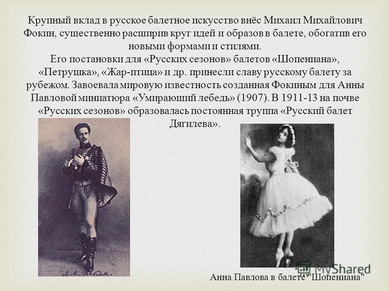 Крупный вклад в русское балетное искусство внёс Михаил Михайлович Фокин, существенно расширив круг идей и образов в балете, обогатив его новыми формами и стилями. Его постановки для « Русских сезонов » балетов « Шопениана », « Петрушка », « Жар - пти
