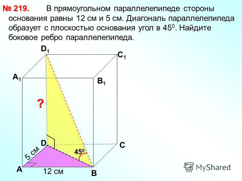 В прямоугольном параллелепипеде стороны основания равны 12 см и 5 см. Диагональ параллелепипеда образует с плоскостью основания угол в 45 0. Найдите боковое ребро параллелепипеда. 219. 219. В С А1А1 D1D1 С1С1 В1В1 ? D А 12 см 5 см 45 0