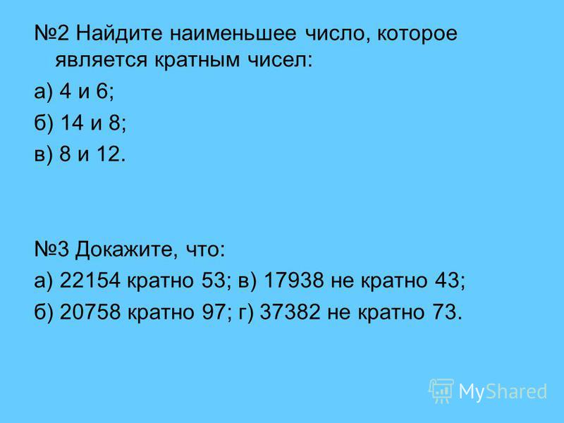 2 Найдите наименьшее число, которое является кратным чисел: а) 4 и 6; б) 14 и 8; в) 8 и 12. 3 Докажите, что: а) 22154 кратно 53; в) 17938 не кратно 43; б) 20758 кратно 97; г) 37382 не кратно 73.
