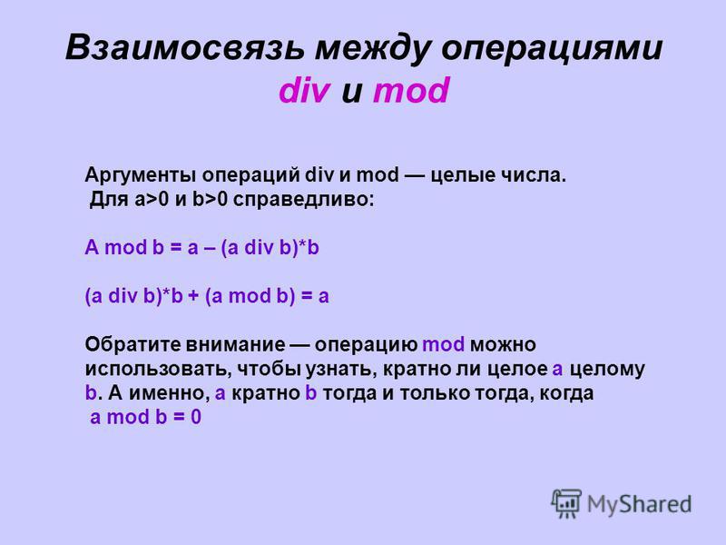 Взаимосвязь между операциями div и mod Аргументы операций div и mod целые числа. Для а>0 и b>0 справедливо: A mod b = a – (a div b)*b (a div b)*b + (a mod b) = a Обратите внимание операцию mod можно использовать, чтобы узнать, кратно ли целое а целом