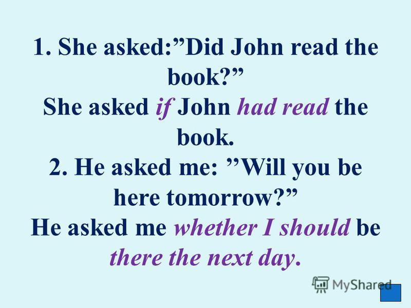 1. She asked:Did John read the book? She asked if John had read the book. 2. He asked me: Will you be here tomorrow? He asked me whether I should be there the next day.