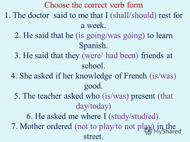 Choose the correct verb form 1. The doctor said to me that I (shall/should) rest for a week. 2. He said that he (is going/was going) to learn Spanish. 3. He said that they (were/ had been) friends at school. 4. She asked if her knowledge of French (i