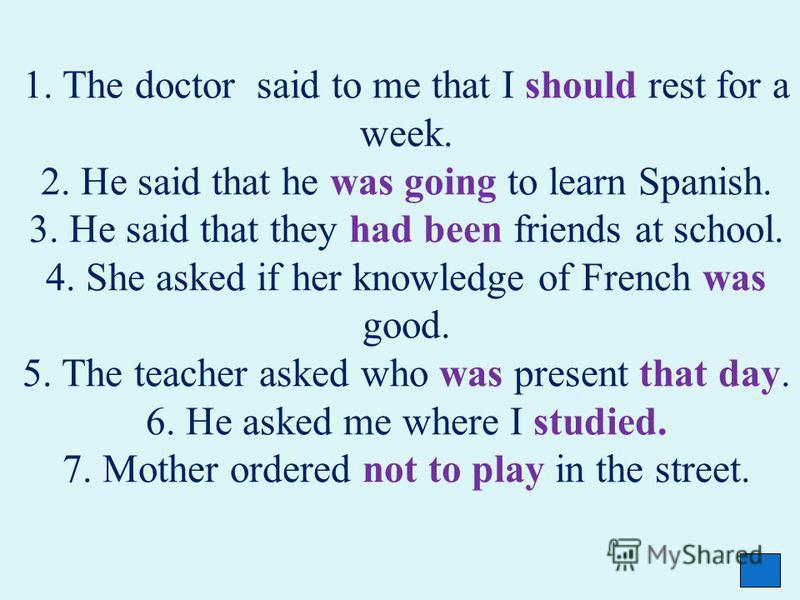 1. The doctor said to me that I should rest for a week. 2. He said that he was going to learn Spanish. 3. He said that they had been friends at school. 4. She asked if her knowledge of French was good. 5. The teacher asked who was present that day. 6