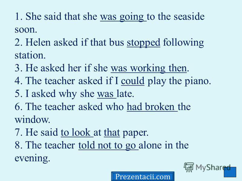1. She said that she was going to the seaside soon. 2. Helen asked if that bus stopped following station. 3. He asked her if she was working then. 4. The teacher asked if I could play the piano. 5. I asked why she was late. 6. The teacher asked who h