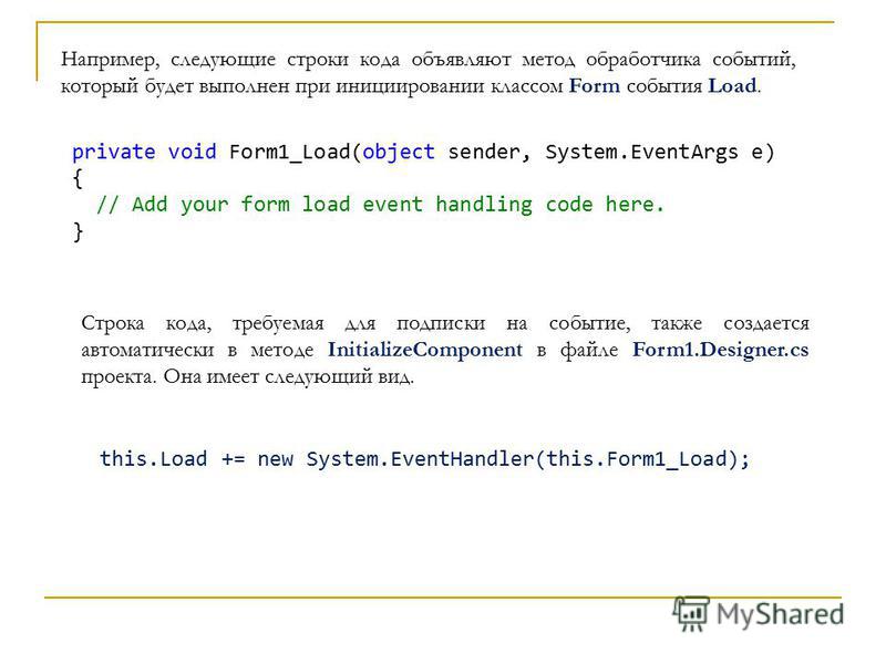 private void Form1_Load(object sender, System.EventArgs e) { // Add your form load event handling code here. } Строка кода, требуемая для подписки на событие, также создается автоматически в методе InitializeComponent в файле Form1.Designer.cs проект