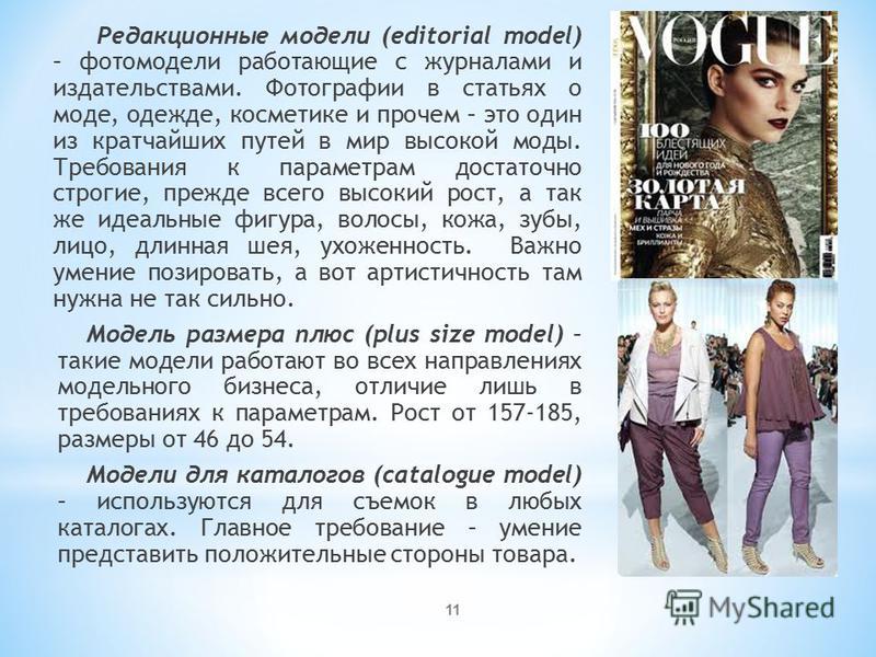 Редакционные модели (editorial model) – фотомодели работающие с журналами и издательствами. Фотографии в статьях о моде, одежде, косметике и прочем – это один из кратчайших путей в мир высокой моды. Требования к параметрам достаточно строгие, прежде 