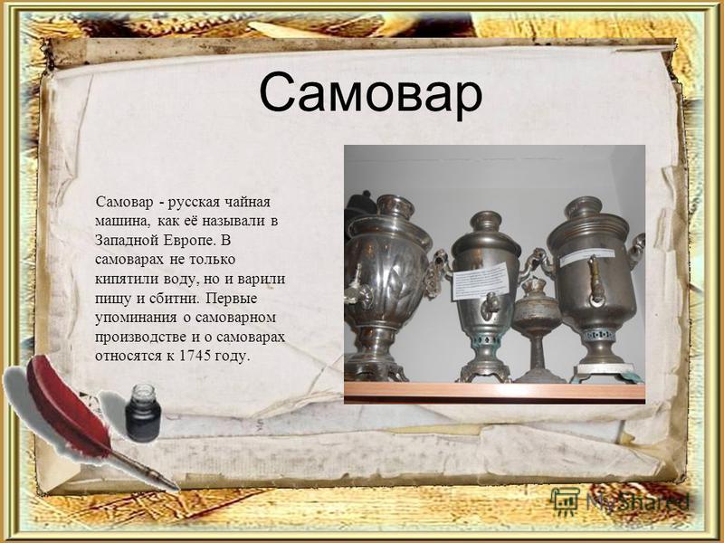 Самовар Самовар - русская чайная машина, как её называли в Западной Европе. В самоварах не только кипятили воду, но и варили пищу и сбитни. Первые упоминания о самоварном производстве и о самоварах относятся к 1745 году.
