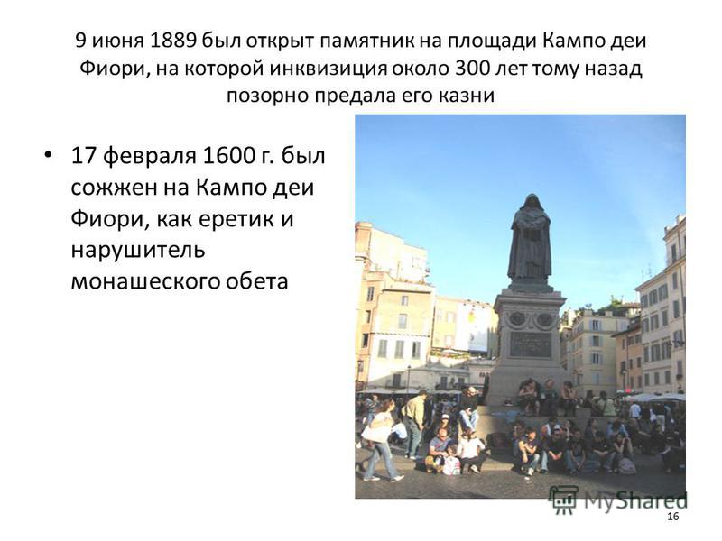 9 июня 1889 был открыт памятник на площади Кампо деи Фиори, на которой инквизиция около 300 лет тому назад позорно предала его казни 17 февраля 1600 г. был сожжен на Кампо деи Фиори, как еретик и нарушитель монашеского обета 16