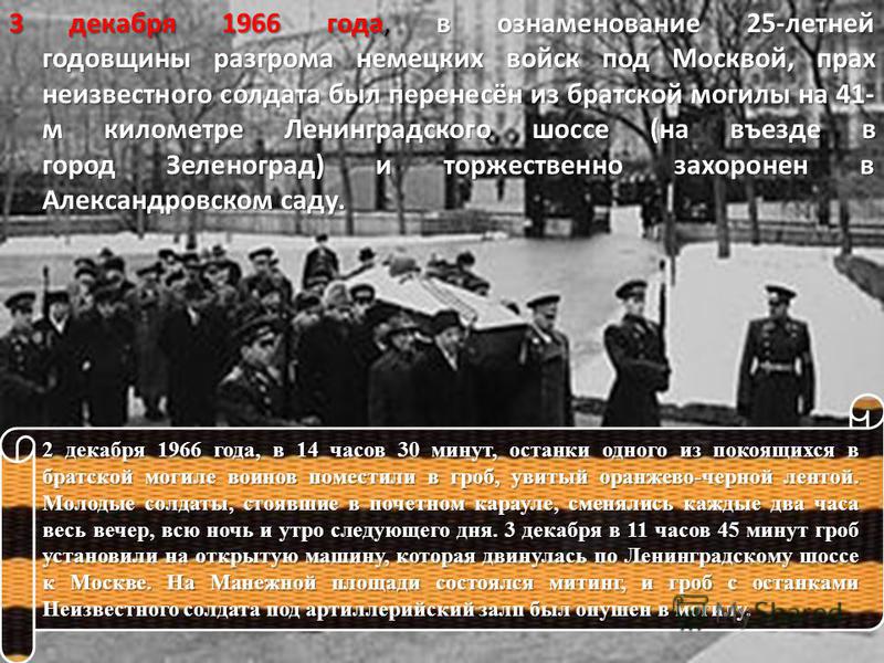 3 декабря 1966 года, в ознаменование 25-летней годовщины разгрома немецких войск под Москвой, прах неизвестного солдата был перенесён из братской могилы на 41- м километре Ленинградского шоссе (на въезде в город Зеленоград) и торжественно захоронен в